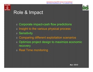 Role & Impact
ú Corporate impact-cash flow predictions
ú Insight to the various physical process
ú Sensitivity
ú Comparing different exploitation scenarios
ú Optimize project design to maximize economic
recovery
ú Real Time monitoring
Mar-2010
Generated by Foxit PDF Creator © Foxit Software
http://www.foxitsoftware.com For evaluation only.
 