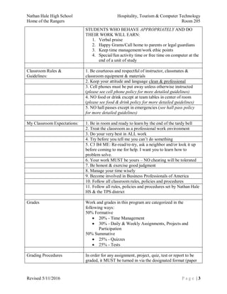 Nathan Hale High School Hospitality, Tourism & Computer Technology
Home of the Rangers Room 205
Revised 5/11/2016 P a g e | 3
STUDENTS WHO BEHAVE APPROPRIATELY AND DO
THEIR WORK WILL EARN:
1. Verbal praise
2. Happy Grams/Call home to parents or legal guardians
3. Keep time management/work ethic points
4. Special/fun activity time or free time on computer at the
end of a unit of study
Classroom Rules &
Guidelines:
1. Be courteous and respectful of instructor, classmates &
classroom equipment & materials
2. Keep your attitude and language clean & professional
3. Cell phones must be put away unless otherwise instructed
(please see cell phone policy for more detailed guidelines)
4. NO food or drink except at team tables in center of room
(please see food & drink policy for more detailed guidelines)
5. NO hall passes except in emergencies (see hall pass policy
for more detailed guidelines)
My Classroom Expectations: 1. Be in room and ready to learn by the end of the tardy bell
2. Treat the classroom as a professional work environment
3. Do your very best in ALL work
4. Try before you tell me you can’t do something
5. C3 B4 ME: Re-read/re-try, ask a neighbor and/or look it up
before coming to me for help. I want you to learn how to
problem solve.
6. Your work MUST be yours – NO cheating will be tolerated
7. Be honest & exercise good judgment
8. Manage your time wisely
9. Become involved in Business Professionals of America
10. Follow all classroom rules, policies and procedures
11. Follow all rules, policies and procedures set by Nathan Hale
HS & the TPS district
Grades Work and grades in this program are categorized in the
following ways:
50% Formative
 20% - Time Management
 30% - Daily & Weekly Assignments, Projects and
Participation
50% Summative
 25% - Quizzes
 25% - Tests
Grading Procedures In order for any assignment, project, quiz, test or report to be
graded, it MUST be turned in via the designated format (paper
 