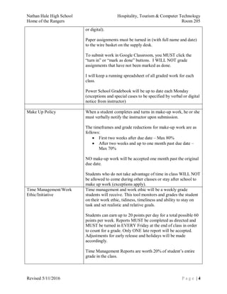 Nathan Hale High School Hospitality, Tourism & Computer Technology
Home of the Rangers Room 205
Revised 5/11/2016 P a g e | 4
or digital).
Paper assignments must be turned in (with full name and date)
to the wire basket on the supply desk.
To submit work in Google Classroom, you MUST click the
“turn in” or “mark as done” buttons. I WILL NOT grade
assignments that have not been marked as done.
I will keep a running spreadsheet of all graded work for each
class.
Power School Gradebook will be up to date each Monday
(exceptions and special cases to be specified by verbal or digital
notice from instructor)
Make Up Policy When a student completes and turns in make-up work, he or she
must verbally notify the instructor upon submission.
The timeframes and grade reductions for make-up work are as
follows:
 First two weeks after due date – Max 80%
 After two weeks and up to one month past due date –
Max 70%
NO make-up work will be accepted one month past the original
due date.
Students who do not take advantage of time in class WILL NOT
be allowed to come during other classes or stay after school to
make up work (exceptions apply).
Time Management/Work
Ethic/Initiative
Time management and work ethic will be a weekly grade
students will receive. This tool monitors and grades the student
on their work ethic, tidiness, timeliness and ability to stay on
task and set realistic and relative goals.
Students can earn up to 20 points per day for a total possible 60
points per week. Reports MUST be completed as directed and
MUST be turned in EVERY Friday at the end of class in order
to count for a grade. Only ONE late report will be accepted.
Adjustments for early release and holidays will be made
accordingly.
Time Management Reports are worth 20% of student’s entire
grade in the class.
 