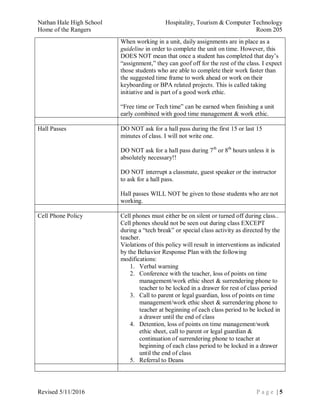 Nathan Hale High School Hospitality, Tourism & Computer Technology
Home of the Rangers Room 205
Revised 5/11/2016 P a g e | 5
When working in a unit, daily assignments are in place as a
guideline in order to complete the unit on time. However, this
DOES NOT mean that once a student has completed that day’s
“assignment,” they can goof off for the rest of the class. I expect
those students who are able to complete their work faster than
the suggested time frame to work ahead or work on their
keyboarding or BPA related projects. This is called taking
initiative and is part of a good work ethic.
“Free time or Tech time” can be earned when finishing a unit
early combined with good time management & work ethic.
Hall Passes DO NOT ask for a hall pass during the first 15 or last 15
minutes of class. I will not write one.
DO NOT ask for a hall pass during 7th
or 8th
hours unless it is
absolutely necessary!!
DO NOT interrupt a classmate, guest speaker or the instructor
to ask for a hall pass.
Hall passes WILL NOT be given to those students who are not
working.
Cell Phone Policy Cell phones must either be on silent or turned off during class..
Cell phones should not be seen out during class EXCEPT
during a “tech break” or special class activity as directed by the
teacher.
Violations of this policy will result in interventions as indicated
by the Behavior Response Plan with the following
modifications:
1. Verbal warning
2. Conference with the teacher, loss of points on time
management/work ethic sheet & surrendering phone to
teacher to be locked in a drawer for rest of class period
3. Call to parent or legal guardian, loss of points on time
management/work ethic sheet & surrendering phone to
teacher at beginning of each class period to be locked in
a drawer until the end of class
4. Detention, loss of points on time management/work
ethic sheet, call to parent or legal guardian &
continuation of surrendering phone to teacher at
beginning of each class period to be locked in a drawer
until the end of class
5. Referral to Deans
 