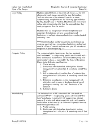 Nathan Hale High School Hospitality, Tourism & Computer Technology
Home of the Rangers Room 205
Revised 5/11/2016 P a g e | 6
Music Policy Students are not to listen to music on cell phones. As per cell
phone policy, cell phones are not to be used during class.
Students who want to listen to music may do so on the
computer using headphones and the following approved sites:
Spotify, Sound Cloud or Pandora. Should students wish to use
online radio or music site other than the approved sites, they
must get approval from the teacher.
Students must use headphones when listening to music on
computer. If students do not have access to personal
headphones or earbuds, classroom headphones can be checked
out during class.
***When the teacher, another student or a guest speaker are
speaking and/or giving a presentation, headphones and earbuds
must be off/out of ears and students must give full attention to
the person or persons speaking.***
Computer Policy The computers in this classroom are for class work and
curriculum ONLY – except during special activities and “tech
time” as indicated by instructor. Violations of this policy will
result in interventions as indicated by the Behavior Response
Plan with the following modifications:
1. Verbal warning
2. Conference with the teacher, loss of points on time
management/work ethic sheet & loss of any earned “free
time”
3. Call to parent or legal guardian, loss of points on time
management/work ethic sheet & loss of any earned “free
time”
4. Detention, loss of points on time management/work
ethic sheet, call to parent or legal guardian & loss of
privilege to earn any “free time” for the rest of the
semester
5. Referral to Deans
Internet Policy The internet access in this classroom is for class work and
curriculum ONLY – except during special activities and “free
time” as indicated by instructor. NO inappropriate internet
usage will be tolerated. Violations of this policy will result in
interventions as indicated by the Behavior Response Plan with
the following modifications:
1. Verbal warning
2. Conference with the teacher, loss of points on time
management/work ethic sheet & loss of any earned “free
time”
 