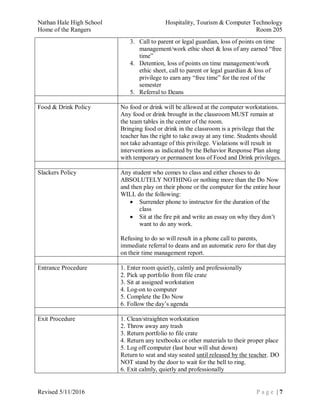 Nathan Hale High School Hospitality, Tourism & Computer Technology
Home of the Rangers Room 205
Revised 5/11/2016 P a g e | 7
3. Call to parent or legal guardian, loss of points on time
management/work ethic sheet & loss of any earned “free
time”
4. Detention, loss of points on time management/work
ethic sheet, call to parent or legal guardian & loss of
privilege to earn any “free time” for the rest of the
semester
5. Referral to Deans
Food & Drink Policy No food or drink will be allowed at the computer workstations.
Any food or drink brought in the classroom MUST remain at
the team tables in the center of the room.
Bringing food or drink in the classroom is a privilege that the
teacher has the right to take away at any time. Students should
not take advantage of this privilege. Violations will result in
interventions as indicated by the Behavior Response Plan along
with temporary or permanent loss of Food and Drink privileges.
Slackers Policy Any student who comes to class and either choses to do
ABSOLUTELY NOTHING or nothing more than the Do Now
and then play on their phone or the computer for the entire hour
WILL do the following:
 Surrender phone to instructor for the duration of the
class
 Sit at the fire pit and write an essay on why they don’t
want to do any work.
Refusing to do so will result in a phone call to parents,
immediate referral to deans and an automatic zero for that day
on their time management report.
Entrance Procedure 1. Enter room quietly, calmly and professionally
2. Pick up portfolio from file crate
3. Sit at assigned workstation
4. Log-on to computer
5. Complete the Do Now
6. Follow the day’s agenda
Exit Procedure 1. Clean/straighten workstation
2. Throw away any trash
3. Return portfolio to file crate
4. Return any textbooks or other materials to their proper place
5. Log off computer (last hour will shut down)
Return to seat and stay seated until released by the teacher. DO
NOT stand by the door to wait for the bell to ring.
6. Exit calmly, quietly and professionally
 
