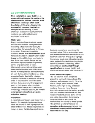 6
2.3 Current Challenges
Most stakeholders agree that trees in
urban settings improve the quality of life
of residents and visitors. However, a set
of complex challenges often block
translation of this shared desire into
successfully managed healthy tree
canopies across the city. Known
challenges as described by city staff and
residents are explained below and
addressed in this report.
Water Use:
Even though the State of Arizona passed
the 1980 Groundwater Management Act
mandating a 100-year water supply for
communities, the future of water in Arizona
is uncertain. The current drought in
California serves as a reminder the City of
Tempe is located in a desert where water
is scarce. Like all life, trees need water to
live. Some trees used in Tempe are not
local to the region or desert-adapted and
can be large consumers of water.
Alternatively, some native and low water
trees are over-watered, which frequently
results in inadequate root development and
an early demise. When residents see large
amounts of water diverted for irrigation,
questions pertaining to water-use efficiency
arise. In fact, residents raised this same
concern during a community engagement
event in 2016 around urban forests in
Tempe. Water is expected to become an
increasingly contested resource, so current
water conservation efforts are a risk
mitigation strategy.
Viewsheds:
A viewshed describes an area visible from a
location. For example, businesses highly
value the visibility of their signage from the
street and sidewalk. If trees are planted and
mature in a way that blocks property signs,
business owners have been known to
remove the tree. This is an important issue
to business owners because they would like
to attract customers through their signage.
Conversely, shade-less sidewalks may also
deter residents from walking and cycling to
nearby businesses. Fortunately, these
concerns can be alleviated through
specific efforts to ensure visibility and
shade which are covered later in this report.
Public vs Private Property:
The line between public and private
property is commonly misconstrued. The
city owns and manages roughly 2% of the
land in Tempe, which includes parks,
facilities, some right-of-way, and street
medians. However, Home Owners
Associations or commercial centers typically
own land between the sidewalk and their
neighborhood or business. Some private
and public stakeholders do not clearly
understand who is responsible for
maintenance and upkeep of these spaces.
This problem speaks to the need for
education and engagement around tree
maintenance responsibilities between
residents and the city.
 