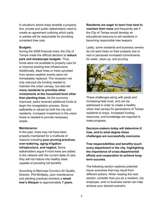 7
In situations where trees straddle a property
line, private and public stakeholders need to
create an agreement outlining which party
or parties will be responsible for providing
consistent tree care.
Budgets:
During the 2008 financial crisis, the City of
Tempe made the difficult decision to reduce
park and streetscape budgets. Thus,
funds were not available to properly care for
or improve existing tree infrastructure.
Additionally, dead trees or trees uprooted
from severe weather events were not
immediately replaced. The recession not
only reduced city funding needed to
maintain the urban canopy, but also led
many residents to prioritize other
investments at the household level other
than planting trees. As the economy
improved, parks received additional funds to
begin the revegetation process. Since
walkability is valued by both the city and
residents, increased investment in the urban
forest is needed to provide necessary
shade.
Maintenance:
In the past, trees may not have been
properly maintained for a multitude of
reasons including poor pruning practices,
over-watering, aging irrigation
infrastructure, and neglect. Some
stakeholders argue if more trees are added
to the network with the current state of care,
they will not mature into healthy trees
capable of providing full benefits.
According to Maricopa County’s Air Quality
Director, Phil McNeely, poor maintenance
and planting practices shortens a street
tree’s lifespan to approximately 7 years.
Residents are eager to learn how best to
maintain their trees and frequently ask if
the City of Tempe would develop an
educational resource to aid residents in
becoming responsible tree keepers.
Lastly, some residents and business owners
do not want trees on their property due to
real or perceived increased commitments
for water, clean-up, and pruning.
These challenges along with pests and
increasing heat must, and can be
addressed in order to create a healthy
urban tree canopy for generations of Tempe
residents to enjoy. Increased funding,
resources, and knowledge are required to
make progress.
Decision-makers today will determine if,
how, and to what degree these
challenges are successfully overcome.
Tree responsibilities and benefits touch
every department in the city, highlighting
the importance of cross-departmental
efforts and cooperation to achieve long-
term success.
The following section explores potential
future scenarios that may result from
different actions. When reading the next
section, consider how you as a resident, city
employee, and/ or business owner can help
achieve your desired scenario.
 