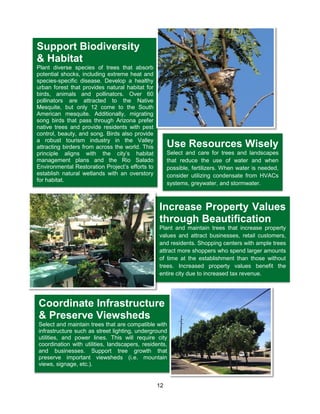 12
Use Resources Wisely
Select and care for trees and landscapes
that reduce the use of water and when
possible, fertilizers. When water is needed,
consider utilizing condensate from HVACs
systems, greywater, and stormwater.
Increase Property Values
through Beautification
Plant and maintain trees that increase property
values and attract businesses, retail customers,
and residents. Shopping centers with ample trees
attract more shoppers who spend larger amounts
of time at the establishment than those without
trees. Increased property values benefit the
entire city due to increased tax revenue.
Coordinate Infrastructure
& Preserve Viewsheds
Select and maintain trees that are compatible with
infrastructure such as street lighting, underground
utilities, and power lines. This will require city
coordination with utilities, landscapers, residents,
and businesses. Support tree growth that
preserve important viewsheds (i.e. mountain
views, signage, etc.).
Support Biodiversity
& Habitat
Plant diverse species of trees that absorb
potential shocks, including extreme heat and
species-specific disease. Develop a healthy
urban forest that provides natural habitat for
birds, animals and pollinators. Over 60
pollinators are attracted to the Native
Mesquite, but only 12 come to the South
American mesquite. Additionally, migrating
song birds that pass through Arizona prefer
native trees and provide residents with pest
control, beauty, and song. Birds also provide
a robust tourism industry in the Valley
attracting birders from across the world. This
principle aligns with the city’s habitat
management plans and the Rio Salado
Environmental Restoration Project’s efforts to
establish natural wetlands with an overstory
for habitat.
 