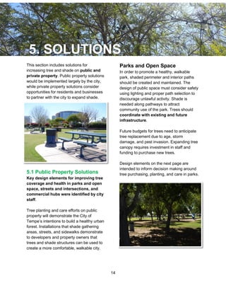 14
This section includes solutions for
increasing tree and shade on public and
private property. Public property solutions
would be implemented largely by the city,
while private property solutions consider
opportunities for residents and businesses
to partner with the city to expand shade.
5.1 Public Property Solutions
Key design elements for improving tree
coverage and health in parks and open
space, streets and intersections, and
commercial hubs were identified by city
staff.
Tree planting and care efforts on public
property will demonstrate the City of
Tempe’s intentions to build a healthy urban
forest. Installations that shade gathering
areas, streets, and sidewalks demonstrate
to developers and property owners that
trees and shade structures can be used to
create a more comfortable, walkable city.
Parks and Open Space
In order to promote a healthy, walkable
park, shaded perimeter and interior paths
should be created and maintained. The
design of public space must consider safety
using lighting and proper path selection to
discourage unlawful activity. Shade is
needed along pathways to attract
community use of the park. Trees should
coordinate with existing and future
infrastructure.
Future budgets for trees need to anticipate
tree replacement due to age, storm
damage, and pest invasion. Expanding tree
canopy requires investment in staff and
funding to purchase new trees.
Design elements on the next page are
intended to inform decision making around
tree purchasing, planting, and care in parks.
 