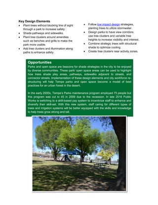 15
Opportunities
Parks and open space are beacons for shade strategies in the city to be enjoyed
by diverse communities. These park/ open space areas can be used to highlight
how trees shade play areas, pathways, sidewalks adjacent to streets, and
connector streets. Implementation of these design elements and city workforce re-
structuring will help Tempe parks and open space become a model of best
practices for an urban forest in the desert.
In the early 2000s, Tempe’s Parks maintenance program employed 75 people but
this program was cut to 45 in 2009 due to the recession. In late 2016 Public
Works is switching to a skill-based pay system to incentivize staff to enhance and
diversify their skill-set. With this new system, staff caring for different types of
trees and irrigation systems will be better equipped with the skills and knowledge
to help trees grow strong and tall.
Key Design Elements
 Plant trees without blocking line of sight
through a park to increase safety.
 Shade pathways and sidewalks.
 Plant tree clusters around amenities
such as benches and grills to make the
park more usable.
 Add tree clusters and illumination along
paths to enhance safety.
 Follow low impact design strategies,
planting trees to utilize stormwater.
 Design parks to have view corridors;
use tree clusters and variable tree
heights to increase visibility and interest.
 Combine strategic trees with structural
shade to optimize cooling.
 Create tree clusters near activity zones.
 