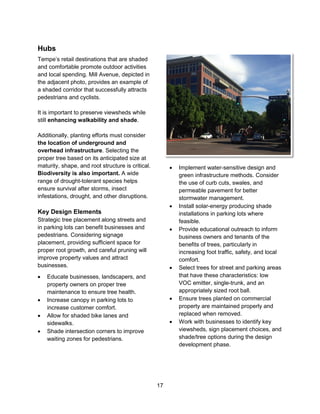 17
Hubs
Tempe’s retail destinations that are shaded
and comfortable promote outdoor activities
and local spending. Mill Avenue, depicted in
the adjacent photo, provides an example of
a shaded corridor that successfully attracts
pedestrians and cyclists.
It is important to preserve viewsheds while
still enhancing walkability and shade.
Additionally, planting efforts must consider
the location of underground and
overhead infrastructure. Selecting the
proper tree based on its anticipated size at
maturity, shape, and root structure is critical.
Biodiversity is also important. A wide
range of drought-tolerant species helps
ensure survival after storms, insect
infestations, drought, and other disruptions.
Key Design Elements
Strategic tree placement along streets and
in parking lots can benefit businesses and
pedestrians. Considering signage
placement, providing sufficient space for
proper root growth, and careful pruning will
improve property values and attract
businesses.
 Educate businesses, landscapers, and
property owners on proper tree
maintenance to ensure tree health.
 Increase canopy in parking lots to
increase customer comfort.
 Allow for shaded bike lanes and
sidewalks.
 Shade intersection corners to improve
waiting zones for pedestrians.
 Implement water-sensitive design and
green infrastructure methods. Consider
the use of curb cuts, swales, and
permeable pavement for better
stormwater management.
 Install solar-energy producing shade
installations in parking lots where
feasible.
 Provide educational outreach to inform
business owners and tenants of the
benefits of trees, particularly in
increasing foot traffic, safety, and local
comfort.
 Select trees for street and parking areas
that have these characteristics: low
VOC emitter, single-trunk, and an
appropriately sized root ball.
 Ensure trees planted on commercial
property are maintained properly and
replaced when removed.
 Work with businesses to identify key
viewsheds, sign placement choices, and
shade/tree options during the design
development phase.
 