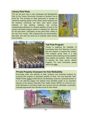 19
Tall Pots Program
Tempe is exploring the feasibility of
purchasing trees from Maricopa County’s
tall pots program to expand tree canopy.
This program grows trees in a long
container before planting so they establish
long, healthy root systems. After one year
of planting the trees survive without
irrigation. For more information please
watch this video.
Library Pilot Plots
The city will soon have a new Landscape and Management
Plan for the Tempe Community Complex at Southern Ave &
Rural Rd. This provides an ideal opportunity to develop an
interactive teaching garden at the Library where residents and
the business community can learn (and teach) proper
methods of tree planting, watering, and pruning.
Understanding attributes of a diverse selection of trees on the
campus will assist property owners in selecting the ‘right tree
for the right place’, particularly as they plant trees, adding to
the city’s tree canopy. With programming and demonstration
pilot plots, this area can serve as an example urban forestry
hub of activity.
Private Property Champion for Hub Walkability
Encourage urban tree planting at retail, business and corporate locations by
pursuing pilot projects to showcase benefits of trees. The new Mountain Park
Health Center project at McClintock and Broadway could be a potential partner; it
is in the planning stages and patients have identified shade as an important
element to the campus. Mountain Park Health Center (MPHC) is a 501(c)3 non-
profit dedicated to providing health care services that are affordable, accessible,
culturally-appropriate and clinically-sound for their clients.
 