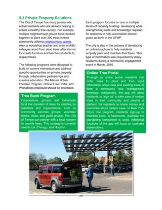 20
5.2 Private Property Solutions
The City of Tempe has many passionate,
active residents who are already helping to
create a healthy tree canopy. For example,
multiple neighborhood groups have worked
together to plant over 200 trees in their
community utilizing neighborhood grants.
Also, a woodshop teacher and artist at ASU
salvages wood from dead trees after storms
for create furniture and teaches students to
respect trees.
The following programs were designed to
build on current momentum and address
specific opportunities on private property
through collaborative partnerships and
creative education. The Master Urban
Forester Program, Online Tree Portal, and
Workshops proposed should be prioritized.
Each program focuses on one or multiple
facets of capacity building- developing while
strengthening skills and knowledge required
for residents to help accomplish shared
goals set forth in the UFMP.
The city is also in the process of developing
an online brochure to help residents
properly plant and maintain their trees. This
type of information was requested by many
residents during a community engagement
event in March, 2016.
Tree Bank Program
Corporations, groups, and individuals
fund the donation of trees for planting by
residents and organizations, such as
community services groups, volunteer
teams, clubs, and youth groups. The City
of Tempe can partner with a local nursery
to provide trees. This strategy is currently
used in LA, Chicago, and Houston.
Online Tree Portal
Through an online portal, residents can
order trees to plant and then input
information about new and existing trees to
form a community tree management
inventory. Additionally, the app will allow
residents to 'sign up' to take care of certain
trees in their community and provide a
platform for residents to share stories and
memories about certain trees. In New York
City’s tree program, residents sign-up to
maintain trees. In Melbourne, Australia the
storytelling component is used. Additional
functions of the app will focus on business
stakeholders.
 