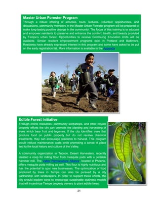 21
Master Urban Forester Program
Through a robust offering of activities, tours, lectures, volunteer opportunities, and
discussions, community members in the Master Urban Forester program will be prepared to
make long-lasting positive change in the community. The focus of this training is to educate
and empower residents to preserve and enhance the comfort, health, and beauty provided
by Tempe’s urban forest. Opportunities to receive Continuing Education Units will be
available. Similar resident empowerment programs exist in Portland and Baltimore.
Residents have already expressed interest in this program and some have asked to be put
on the early registration list. More information is available in the Appendix.
Edible Forest Initiative
Through online resources, community workshops, and other private
property efforts the city can promote the planting and harvesting of
trees which bear fruit and legumes. If the city identifies trees that
produce food on public property but do not receive chemical
treatments, they can encourage residents to harvest. This program
would reduce maintenance costs while promoting a sense of place
tied to the local history and culture of the Valley.
A community organization in Tucson, Desert Harvesters, recently
created a coop for milling flour from mesquite pods with a portable
hammer mill. The Valley Permaculture Alliance, located in Phoenix,
offers mesquite pods milling as well. This flour is highly nutritious and
has the potential to spur new businesses. The optimization of food
produced by trees in Tempe can also be pursued by a city
partnership with landscapers. In order to support these efforts, the
city should explore ways to encourage sustainable business models
that will incentivize Tempe property owners to plant edible trees.
 