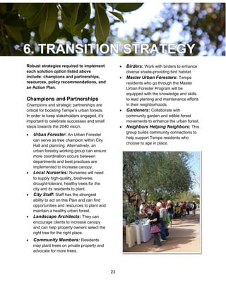 23
Robust strategies required to implement
each solution option listed above
include: champions and partnerships,
resources, policy recommendations, and
an Action Plan.
Champions and Partnerships
Champions and strategic partnerships are
critical for boosting Tempe’s urban forests.
In order to keep stakeholders engaged, it’s
important to celebrate successes and small
steps towards the 2040 vision.
 Urban Forester: An Urban Forester
can serve as tree champion within City
Hall and planning. Alternatively, an
urban forestry working group can ensure
more coordination occurs between
departments and best practices are
implemented to increase canopy.
 Local Nurseries: Nurseries will need
to supply high-quality, biodiverse,
drought-tolerant, healthy trees for the
city and its residents to plant.
 City Staff: Staff has the strongest
ability to act on this Plan and can find
opportunities and resources to plant and
maintain a healthy urban forest.
 Landscape Architects: They can
encourage clients to increase canopy
and can help property owners select the
right tree for the right place.
 Community Members: Residents
may plant trees on private property and
advocate for more trees.
 Birders: Work with birders to enhance
diverse shade-providing bird habitat.
 Master Urban Foresters: Tempe
residents who go through the Master
Urban Forester Program will be
equipped with the knowledge and skills
to lead planting and maintenance efforts
in their neighborhoods.
 Gardeners: Collaborate with
community garden and edible forest
movements to enhance the urban forest.
 Neighbors Helping Neighbors: This
group builds community connections to
help support Tempe residents who
choose to age in place.
 