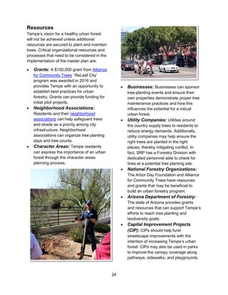 24
Resources
Tempe’s vision for a healthy urban forest
will not be achieved unless additional
resources are secured to plant and maintain
trees. Critical organizational resources and
processes that need to be considered in the
implementation of the master plan are:
 Grants: A $100,000 grant from Alliance
for Community Trees’ ‘ReLeaf City’
program was awarded in 2016 and
provides Tempe with an opportunity to
establish best practices for urban
forestry. Grants can provide funding for
initial pilot projects.
 Neighborhood Associations:
Residents and their neighborhood
associations can help safeguard trees
and shade as a priority among city
infrastructure. Neighborhood
associations can organize tree planting
days and tree counts.
 Character Areas: Tempe residents
can express the importance of an urban
forest through the character areas
planning process.
 Businesses: Businesses can sponsor
tree-planting events and ensure their
own properties demonstrate proper tree
maintenance practices and how this
influences the potential for a robust
urban forest.
 Utility Companies: Utilities around
the country supply trees to residents to
reduce energy demands. Additionally,
utility companies may help ensure the
right trees are planted in the right
places; thereby mitigating conflict. In
fact, SRP has a Forestry Division with
dedicated personnel able to check for
lines at a potential tree planting site.
 National Forestry Organizations:
The Arbor Day Foundation and Alliance
for Community Trees have resources
and grants that may be beneficial to
build an urban forestry program.
 Arizona Department of Forestry:
The state of Arizona provides grants
and resources that can support Tempe’s
efforts to reach tree planting and
biodiversity goals.
 Capital Improvement Projects
(CIP): CIPs should help fund
streetscape improvements with the
intention of increasing Tempe’s urban
forest. CIPs may also be used in parks
to improve the canopy coverage along
pathways, sidewalks, and playgrounds.
 
