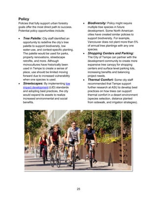 25
Policy
Policies that fully support urban forestry
goals offer the most direct path to success.
Potential policy opportunities include:
 Tree Palette: City staff identified an
opportunity to redefine the city’s tree
palette to support biodiversity, low
water-use, and context-specific planting.
The palette would be used for parks,
property renovations, streetscape
retrofits, and more. Although
monocultures have historically been
used in Tempe to create a sense of
place, use should be limited moving
forward due to increased vulnerability
when one species is used.
 Streetscapes: By implementing low
impact development (LID) standards
and adopting best practices, the city
would expand its assets to realize
increased environmental and social
benefits.
 Biodiversity: Policy might require
multiple tree species in future
development. Some North American
cities have created similar policies to
support biodiversity. For example,
Vancouver does not plant more than 5%
of annual tree plantings with any one
species.
 Shopping Centers and Parking:
The City of Tempe can partner with the
development community to create more
expansive tree canopy for shopping
centers and surface level parking lots,
increasing benefits and balancing
project needs.
 Thermal Comfort: Some city staff
recommended that Tempe support
further research at ASU to develop best
practices on how trees can support
thermal comfort in a desert environment
(species selection, distance planted
from sidewalk, and irrigation strategies).
 
