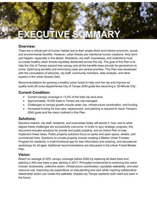 3
Overview:
Trees are a critical part of human habitat due to their ample direct and indirect economic, social,
and environmental benefits. However, urban forests are intentional human creations- they don't
just happen- especially in the desert. Residents, city staff, businesses, and institutions must
co-create healthy urban forests equitably distributed across the city. The goal of this Plan is to
help the City of Tempe expand tree canopy and all the benefits trees provide for generations to
come. Optimizing benefits and minimizing costs are central priorities. This Plan was developed
with the consultation of arborists, city staff, community members, data analysts, and other
experts in the urban forestry field.
Recommendations for growing a healthy urban forest to help cool the city and improve air
quality build off cross-departmental City of Tempe 2040 goals like becoming a ’20-Minute City’.
Current Condition:
 Current canopy coverage is 13.4% of the total city land area.
 Approximately 19,450 trees in Tempe are city-managed.
 Challenges to canopy growth include water use, infrastructure coordination, and funding.
 Increased funding for tree care, replacement, and planting is required to reach Tempe’s
2040 goals and the vision outlined in this Plan.
Solutions:
Decision-makers, city staff, residents, and businesses today will decide if, how, and to what
degree these challenges are successfully overcome. In order to spur strategic progress, this
document includes solutions for private and public property, and an Action Plan to help
implement these ideas. Public property solutions focus on parks and open space, streets, and
commercial hubs. Solutions on private property include creating a Master Urban Forester
Program for residents, a multi-functional app for tree information and ordering, and educational
workshops for all ages. Additional recommendations are discussed in the Urban Forest Master
Plan.
Vision:
Reach an average of 20% canopy coverage before 2040 by replacing all dead trees and
planting 2,400 new trees a year starting in 2017. Principles fundamental to achieving this vision
include: biodiversity, collective action, infrastructure coordination, equitable walkability, and wise
resource use. Improving city expenditure on tree planting and care while inspiring collaborative
stakeholder action can create the walkable, shaded city Tempe residents both need and want in
the future.
 