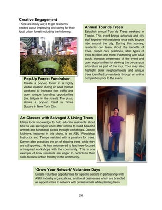 26
Pop-Up Forest Fundraiser
Create a pop-up forest in a highly
visible location during an ASU football
weekend to increase foot traffic and
open unique branding opportunities
(i.e. tailgate in the forest). The photo
shows a pop-up forest in Times
Square in New York City.
Creative Engagement
There are many ways to get residents
excited about improving and caring for their
local urban forest including the following:
Annual Tour de Trees
Establish annual Tour de Trees weekend in
Tempe. This event brings arborists and city
staff together with residents on a walk/ bicycle
ride around the city. During this journey,
residents can learn about the benefits of
trees, proper care practices, what types of
trees to plant, and more. Partnering with ASU
would increase awareness of the event and
open opportunities for viewing the on-campus
arboretum as part of the tour. Tour may also
highlight older neighborhoods and unique
trees identified by residents through an online
competition prior to the event.
Art Classes with Salvaged & Living Trees
Utilize local knowledge to help educate residents about
how to use salvaged wood after storms to build beautiful
artwork and functional pieces through workshops. Damon
McIntyre, featured in this photo, is an ASU Woodshop
Instructor and Tempe resident with a passion for trees.
Damon also practices the art of shaping trees while they
are still growing. He has volunteered to lead tree-focused
art-inspired workshops with the community. This is one
example of how residents are eager to contribute their
skills to boost urban forestry in the community.
‘Grow Your Network’ Volunteer Days
Create volunteer opportunities for specific sectors in partnership with
ASU, industry organizations, and local businesses which are branded
as opportunities to network with professionals while planting trees.
 