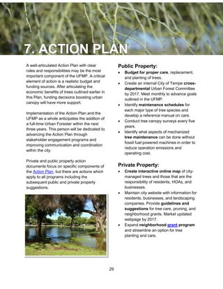 29
A well-articulated Action Plan with clear
roles and responsibilities may be the most
important component of the UFMP. A critical
element of action is a realistic budget and
funding sources. After articulating the
economic benefits of trees outlined earlier in
this Plan, funding decisions boosting urban
canopy will have more support.
Implementation of the Action Plan and the
UFMP as a whole anticipates the addition of
a full-time Urban Forester within the next
three years. This person will be dedicated to
advancing the Action Plan through
stakeholder engagement programs and
improving communication and coordination
within the city.
Private and public property action
documents focus on specific components of
the Action Plan, but there are actions which
apply to all programs including the
subsequent public and private property
suggestions.
Public Property:
 Budget for proper care, replacement,
and planting of trees.
 Create an internal City of Tempe cross-
departmental Urban Forest Committee
by 2017. Meet monthly to advance goals
outlined in the UFMP.
 Identify maintenance schedules for
each major type of tree species and
develop a reference manual on care.
 Conduct tree canopy surveys every five
years.
 Identify what aspects of mechanized
tree maintenance can be done without
fossil fuel powered machines in order to
reduce operation emissions and
operating cost.
Private Property:
 Create interactive online map of city-
managed trees and those that are the
responsibility of residents, HOAs, and
businesses.
 Maintain city website with information for
residents, businesses, and landscaping
companies. Provide guidelines and
suggestions for tree care, pruning, and
neighborhood grants. Market updated
webpage by 2017.
 Expand neighborhood grant program
and streamline an option for tree
planting and care.
 