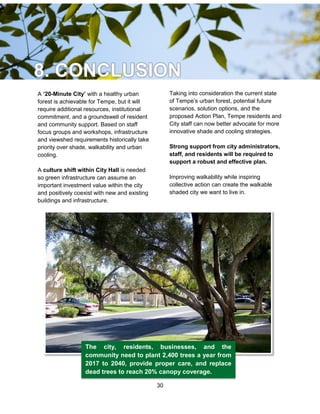 30
The city, residents, businesses, and the
community need to plant 2,400 trees a year from
2017 to 2040, provide proper care, and replace
dead trees to reach 20% canopy coverage.
A ‘20-Minute City’ with a healthy urban
forest is achievable for Tempe, but it will
require additional resources, institutional
commitment, and a groundswell of resident
and community support. Based on staff
focus groups and workshops, infrastructure
and viewshed requirements historically take
priority over shade, walkability and urban
cooling.
A culture shift within City Hall is needed
so green infrastructure can assume an
important investment value within the city
and positively coexist with new and existing
buildings and infrastructure.
Taking into consideration the current state
of Tempe’s urban forest, potential future
scenarios, solution options, and the
proposed Action Plan, Tempe residents and
City staff can now better advocate for more
innovative shade and cooling strategies.
Strong support from city administrators,
staff, and residents will be required to
support a robust and effective plan.
Improving walkability while inspiring
collective action can create the walkable
shaded city we want to live in.
 