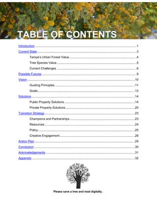 4
Introduction ................................................................................................................... ..1
Current State................................................................................................................. ..3
Tempe’s Urban Forest Value............................................................................ ..4
Tree Species Value.......................................................................................... ..5
Current Challenges .......................................................................................... ..6
Possible Futures ........................................................................................................... ..9
Vision .......................................................................................................................... ..10
Guiding Principles .......................................................................................... ..11
Goals.............................................................................................................. ..13
Solutions ..................................................................................................................... ..14
Public Property Solutions ............................................................................... ..14
Private Property Solutions.............................................................................. ..20
Transition Strategy ...................................................................................................... ..23
Champions and Partnerships ......................................................................... ..23
Resources ...................................................................................................... ..24
Policy.............................................................................................................. ..25
Creative Engagement..................................................................................... ..26
Action Plan.................................................................................................................. ..29
Conclusion .................................................................................................................. ..30
Acknowledgements ..................................................................................................... ..31
Appendix ..................................................................................................................... ..32
Please save a tree and read digitally.
 