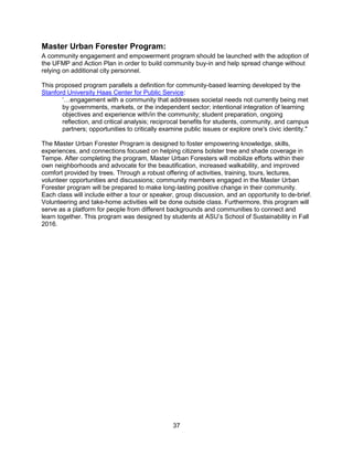 37
Master Urban Forester Program:
A community engagement and empowerment program should be launched with the adoption of
the UFMP and Action Plan in order to build community buy-in and help spread change without
relying on additional city personnel.
This proposed program parallels a definition for community-based learning developed by the
Stanford University Haas Center for Public Service:
‘…engagement with a community that addresses societal needs not currently being met
by governments, markets, or the independent sector; intentional integration of learning
objectives and experience with/in the community; student preparation, ongoing
reflection, and critical analysis; reciprocal benefits for students, community, and campus
partners; opportunities to critically examine public issues or explore one's civic identity."
The Master Urban Forester Program is designed to foster empowering knowledge, skills,
experiences, and connections focused on helping citizens bolster tree and shade coverage in
Tempe. After completing the program, Master Urban Foresters will mobilize efforts within their
own neighborhoods and advocate for the beautification, increased walkability, and improved
comfort provided by trees. Through a robust offering of activities, training, tours, lectures,
volunteer opportunities and discussions; community members engaged in the Master Urban
Forester program will be prepared to make long-lasting positive change in their community.
Each class will include either a tour or speaker, group discussion, and an opportunity to de-brief.
Volunteering and take-home activities will be done outside class. Furthermore, this program will
serve as a platform for people from different backgrounds and communities to connect and
learn together. This program was designed by students at ASU’s School of Sustainability in Fall
2016.
 