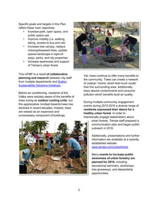 2
Specific goals and targets in this Plan
reflect these main objectives:
• Increase park, open space, and
public space use
• Improve mobility (i.e. walking,
biking, access to bus and rail)
• Increase tree canopy, replace
missing/diseased trees, update
sparse landscape in right-of-
ways, parks, and city properties
• Increase awareness and support
of Tempe’s urban forest
This UFMP is a result of collaborative
planning and research between city staff
from multiple departments and Walton
Sustainability Solutions Initiatives.
Before air conditioning, residents of the
Valley were astutely aware of the benefits of
trees acting as outdoor cooling units, but
this appreciative mindset towards trees has
declined in recent decades. Instead, trees
are viewed as an expensive and
unnecessary component of buildings.
Yet, trees continue to offer many benefits to
the community. Trees can create a network
of outdoor ‘rooms’ which feel much cooler
than the surrounding area. Additionally,
trees absorb contaminants and consume
pollution which benefits local air quality.
During multiple community engagement
events during 2015-2016 a diverse range of
residents expressed their desire for a
healthy urban forest. In order to
intentionally engage stakeholders about
urban forests, Tempe staff prepared a
communication plan and began public
outreach in 2016.
Additionally, presentations and further
information are available at a recently
established website:
www.tempe.com/urbanforest.
Many events to increase public
awareness of urban forestry are
planned for 2016, including
educational seminars, workshops,
tree giveaways, and stewardship
opportunities.
 