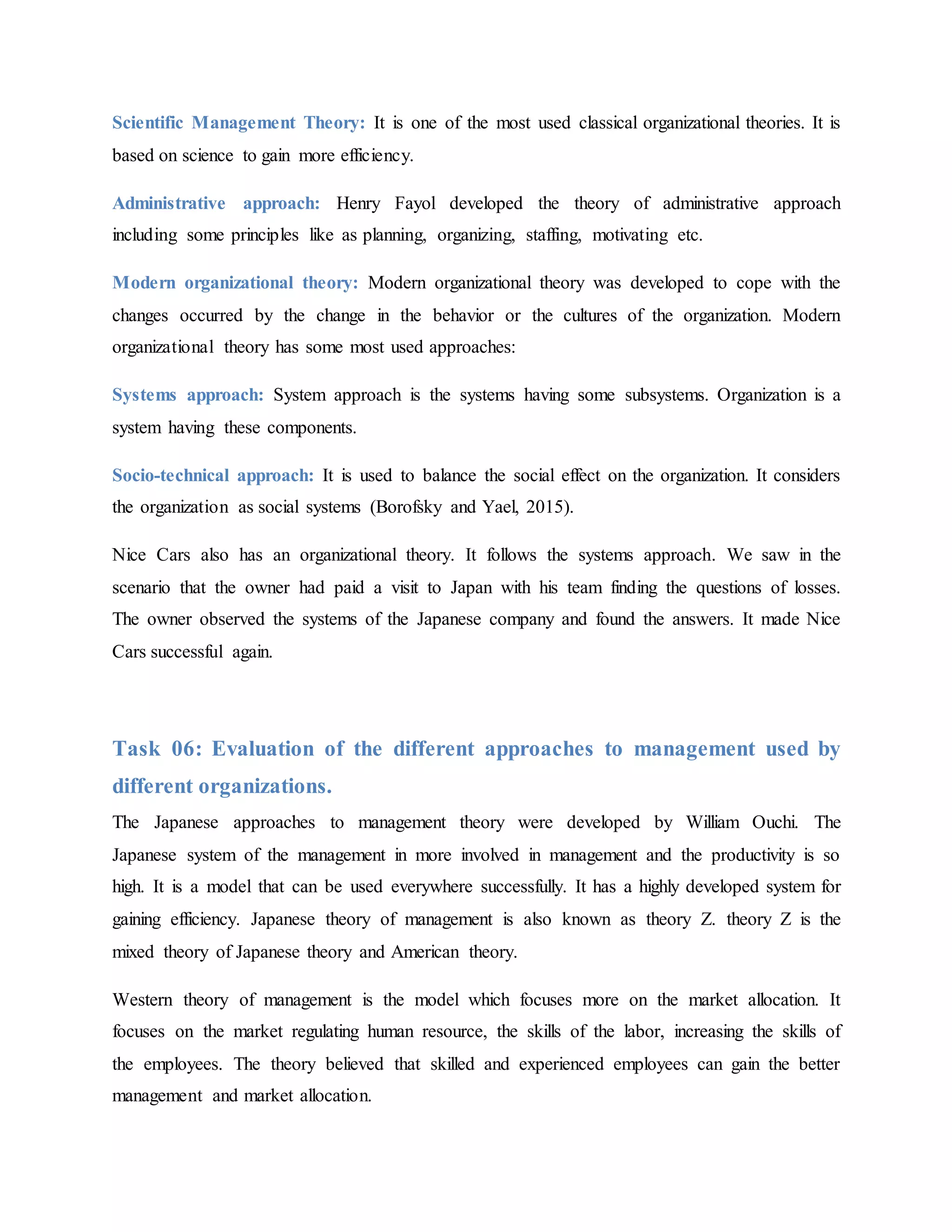 Scientific Management Theory: It is one of the most used classical organizational theories. It is
based on science to gain more efficiency.
Administrative approach: Henry Fayol developed the theory of administrative approach
including some principles like as planning, organizing, staffing, motivating etc.
Modern organizational theory: Modern organizational theory was developed to cope with the
changes occurred by the change in the behavior or the cultures of the organization. Modern
organizational theory has some most used approaches:
Systems approach: System approach is the systems having some subsystems. Organization is a
system having these components.
Socio-technical approach: It is used to balance the social effect on the organization. It considers
the organization as social systems (Borofsky and Yael, 2015).
Nice Cars also has an organizational theory. It follows the systems approach. We saw in the
scenario that the owner had paid a visit to Japan with his team finding the questions of losses.
The owner observed the systems of the Japanese company and found the answers. It made Nice
Cars successful again.
Task 06: Evaluation of the different approaches to management used by
different organizations.
The Japanese approaches to management theory were developed by William Ouchi. The
Japanese system of the management in more involved in management and the productivity is so
high. It is a model that can be used everywhere successfully. It has a highly developed system for
gaining efficiency. Japanese theory of management is also known as theory Z. theory Z is the
mixed theory of Japanese theory and American theory.
Western theory of management is the model which focuses more on the market allocation. It
focuses on the market regulating human resource, the skills of the labor, increasing the skills of
the employees. The theory believed that skilled and experienced employees can gain the better
management and market allocation.
 