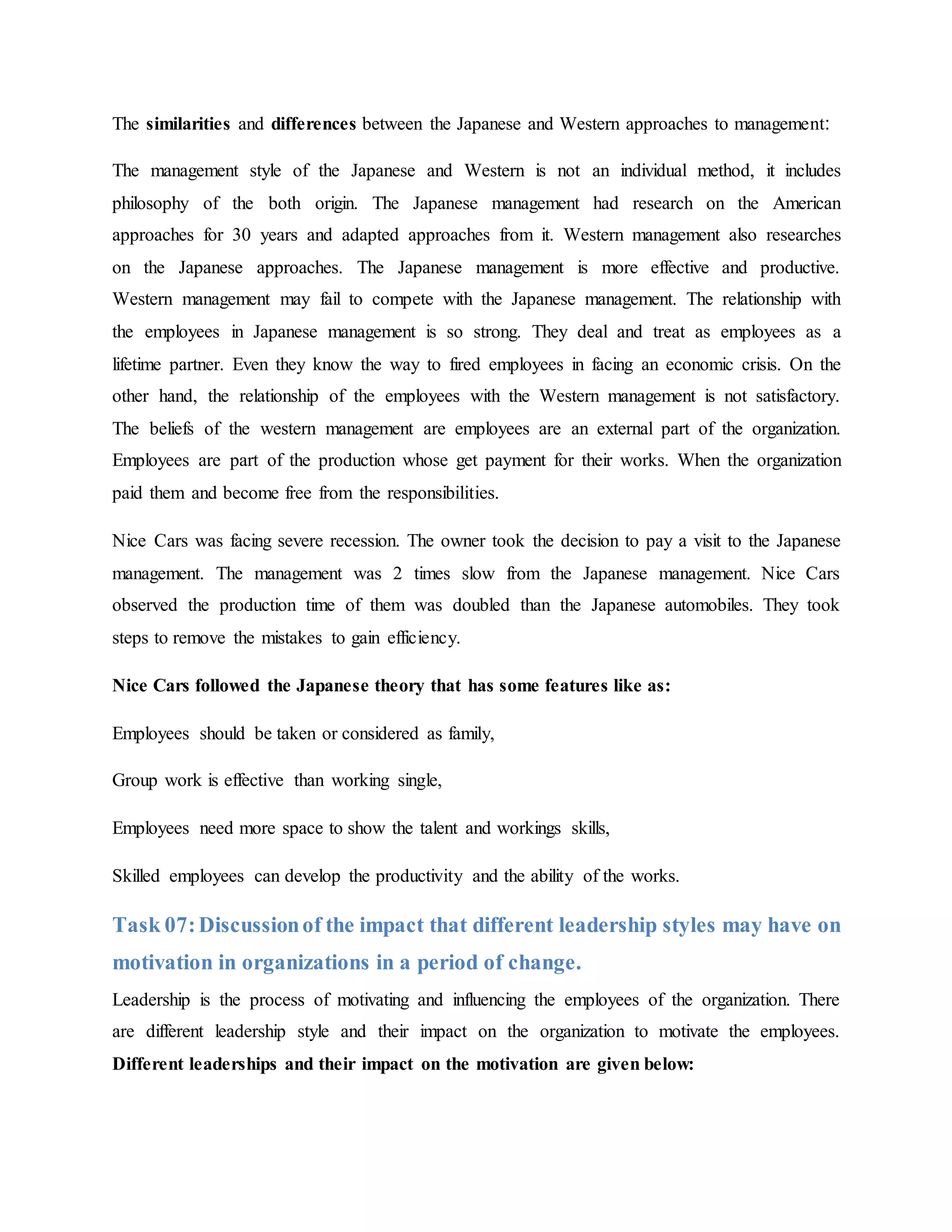 The similarities and differences between the Japanese and Western approaches to management:
The management style of the Japanese and Western is not an individual method, it includes
philosophy of the both origin. The Japanese management had research on the American
approaches for 30 years and adapted approaches from it. Western management also researches
on the Japanese approaches. The Japanese management is more effective and productive.
Western management may fail to compete with the Japanese management. The relationship with
the employees in Japanese management is so strong. They deal and treat as employees as a
lifetime partner. Even they know the way to fired employees in facing an economic crisis. On the
other hand, the relationship of the employees with the Western management is not satisfactory.
The beliefs of the western management are employees are an external part of the organization.
Employees are part of the production whose get payment for their works. When the organization
paid them and become free from the responsibilities.
Nice Cars was facing severe recession. The owner took the decision to pay a visit to the Japanese
management. The management was 2 times slow from the Japanese management. Nice Cars
observed the production time of them was doubled than the Japanese automobiles. They took
steps to remove the mistakes to gain efficiency.
Nice Cars followed the Japanese theory that has some features like as:
Employees should be taken or considered as family,
Group work is effective than working single,
Employees need more space to show the talent and workings skills,
Skilled employees can develop the productivity and the ability of the works.
Task 07:Discussionof the impact that different leadership styles may have on
motivation in organizations in a period of change.
Leadership is the process of motivating and influencing the employees of the organization. There
are different leadership style and their impact on the organization to motivate the employees.
Different leaderships and their impact on the motivation are given below:
 