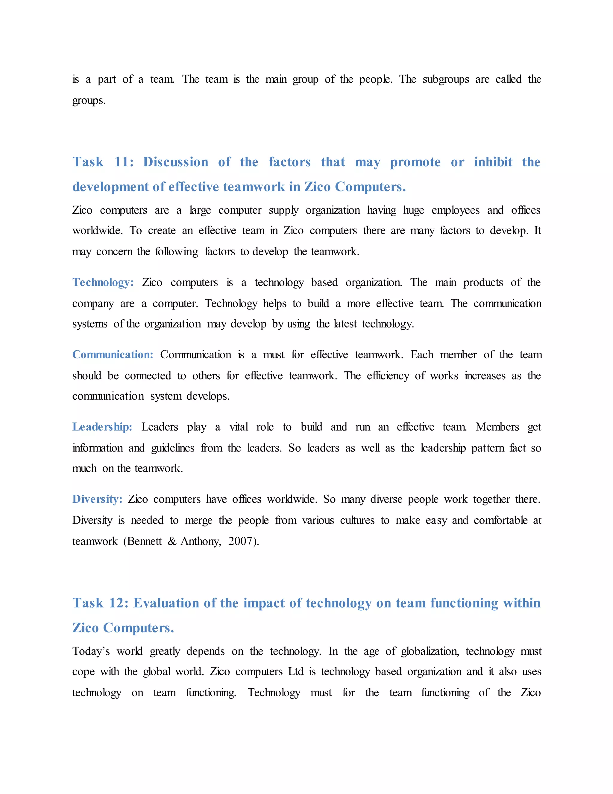 is a part of a team. The team is the main group of the people. The subgroups are called the
groups.
Task 11: Discussion of the factors that may promote or inhibit the
development of effective teamwork in Zico Computers.
Zico computers are a large computer supply organization having huge employees and offices
worldwide. To create an effective team in Zico computers there are many factors to develop. It
may concern the following factors to develop the teamwork.
Technology: Zico computers is a technology based organization. The main products of the
company are a computer. Technology helps to build a more effective team. The communication
systems of the organization may develop by using the latest technology.
Communication: Communication is a must for effective teamwork. Each member of the team
should be connected to others for effective teamwork. The efficiency of works increases as the
communication system develops.
Leadership: Leaders play a vital role to build and run an effective team. Members get
information and guidelines from the leaders. So leaders as well as the leadership pattern fact so
much on the teamwork.
Diversity: Zico computers have offices worldwide. So many diverse people work together there.
Diversity is needed to merge the people from various cultures to make easy and comfortable at
teamwork (Bennett & Anthony, 2007).
Task 12: Evaluation of the impact of technology on team functioning within
Zico Computers.
Today’s world greatly depends on the technology. In the age of globalization, technology must
cope with the global world. Zico computers Ltd is technology based organization and it also uses
technology on team functioning. Technology must for the team functioning of the Zico
 