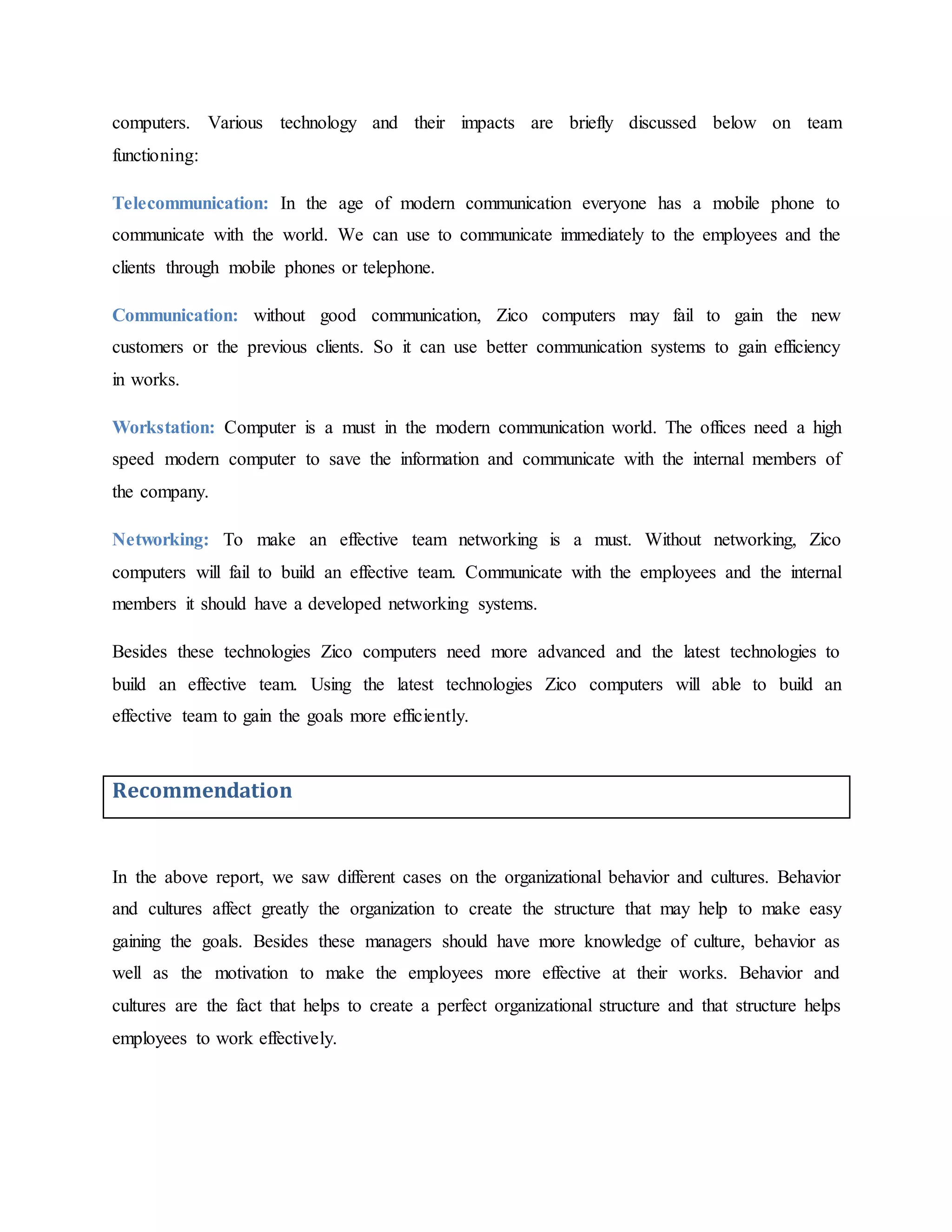 computers. Various technology and their impacts are briefly discussed below on team
functioning:
Telecommunication: In the age of modern communication everyone has a mobile phone to
communicate with the world. We can use to communicate immediately to the employees and the
clients through mobile phones or telephone.
Communication: without good communication, Zico computers may fail to gain the new
customers or the previous clients. So it can use better communication systems to gain efficiency
in works.
Workstation: Computer is a must in the modern communication world. The offices need a high
speed modern computer to save the information and communicate with the internal members of
the company.
Networking: To make an effective team networking is a must. Without networking, Zico
computers will fail to build an effective team. Communicate with the employees and the internal
members it should have a developed networking systems.
Besides these technologies Zico computers need more advanced and the latest technologies to
build an effective team. Using the latest technologies Zico computers will able to build an
effective team to gain the goals more efficiently.
Recommendation
In the above report, we saw different cases on the organizational behavior and cultures. Behavior
and cultures affect greatly the organization to create the structure that may help to make easy
gaining the goals. Besides these managers should have more knowledge of culture, behavior as
well as the motivation to make the employees more effective at their works. Behavior and
cultures are the fact that helps to create a perfect organizational structure and that structure helps
employees to work effectively.
 