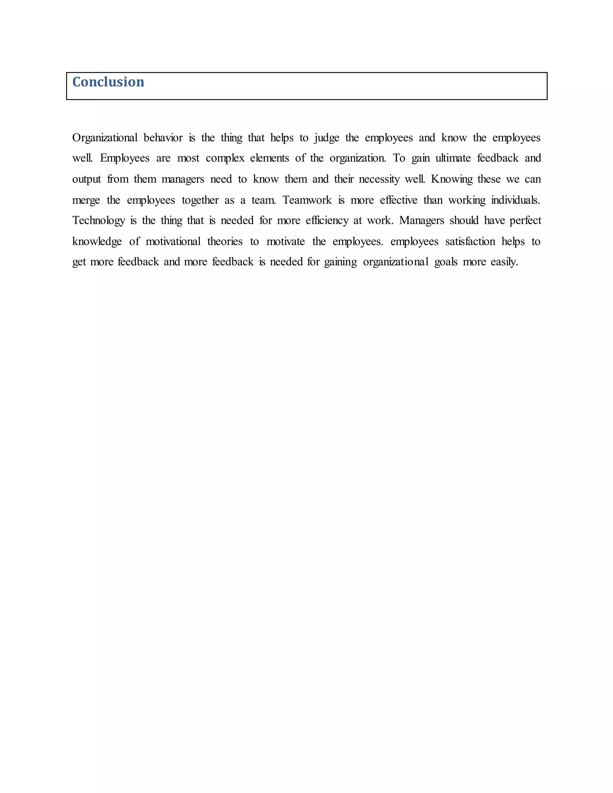 Conclusion
Organizational behavior is the thing that helps to judge the employees and know the employees
well. Employees are most complex elements of the organization. To gain ultimate feedback and
output from them managers need to know them and their necessity well. Knowing these we can
merge the employees together as a team. Teamwork is more effective than working individuals.
Technology is the thing that is needed for more efficiency at work. Managers should have perfect
knowledge of motivational theories to motivate the employees. employees satisfaction helps to
get more feedback and more feedback is needed for gaining organizational goals more easily.
 