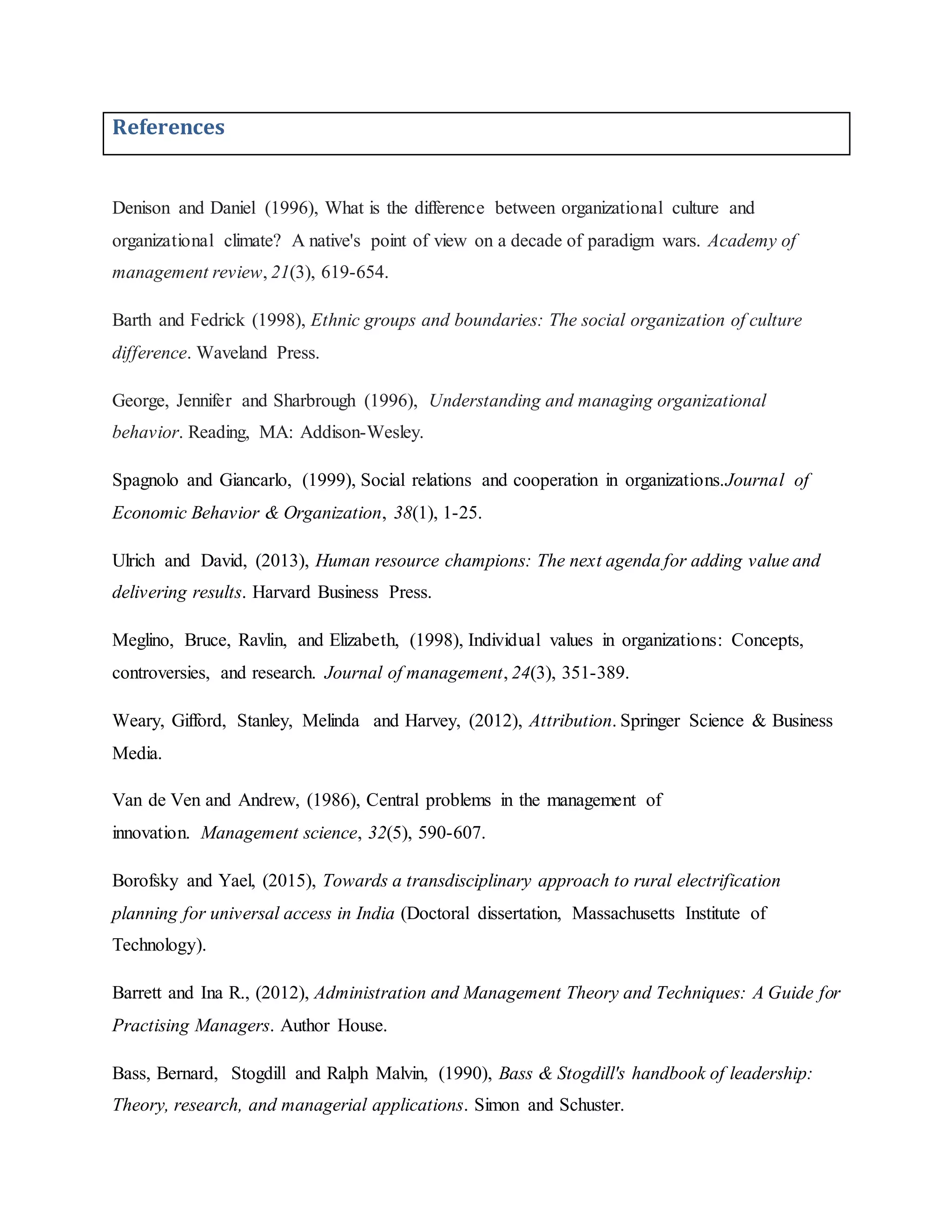 References
Denison and Daniel (1996), What is the difference between organizational culture and
organizational climate? A native's point of view on a decade of paradigm wars. Academy of
management review, 21(3), 619-654.
Barth and Fedrick (1998), Ethnic groups and boundaries: The social organization of culture
difference. Waveland Press.
George, Jennifer and Sharbrough (1996), Understanding and managing organizational
behavior. Reading, MA: Addison-Wesley.
Spagnolo and Giancarlo, (1999), Social relations and cooperation in organizations.Journal of
Economic Behavior & Organization, 38(1), 1-25.
Ulrich and David, (2013), Human resource champions: The next agenda for adding value and
delivering results. Harvard Business Press.
Meglino, Bruce, Ravlin, and Elizabeth, (1998), Individual values in organizations: Concepts,
controversies, and research. Journal of management, 24(3), 351-389.
Weary, Gifford, Stanley, Melinda and Harvey, (2012), Attribution. Springer Science & Business
Media.
Van de Ven and Andrew, (1986), Central problems in the management of
innovation. Management science, 32(5), 590-607.
Borofsky and Yael, (2015), Towards a transdisciplinary approach to rural electrification
planning for universal access in India (Doctoral dissertation, Massachusetts Institute of
Technology).
Barrett and Ina R., (2012), Administration and Management Theory and Techniques: A Guide for
Practising Managers. Author House.
Bass, Bernard, Stogdill and Ralph Malvin, (1990), Bass & Stogdill's handbook of leadership:
Theory, research, and managerial applications. Simon and Schuster.
 