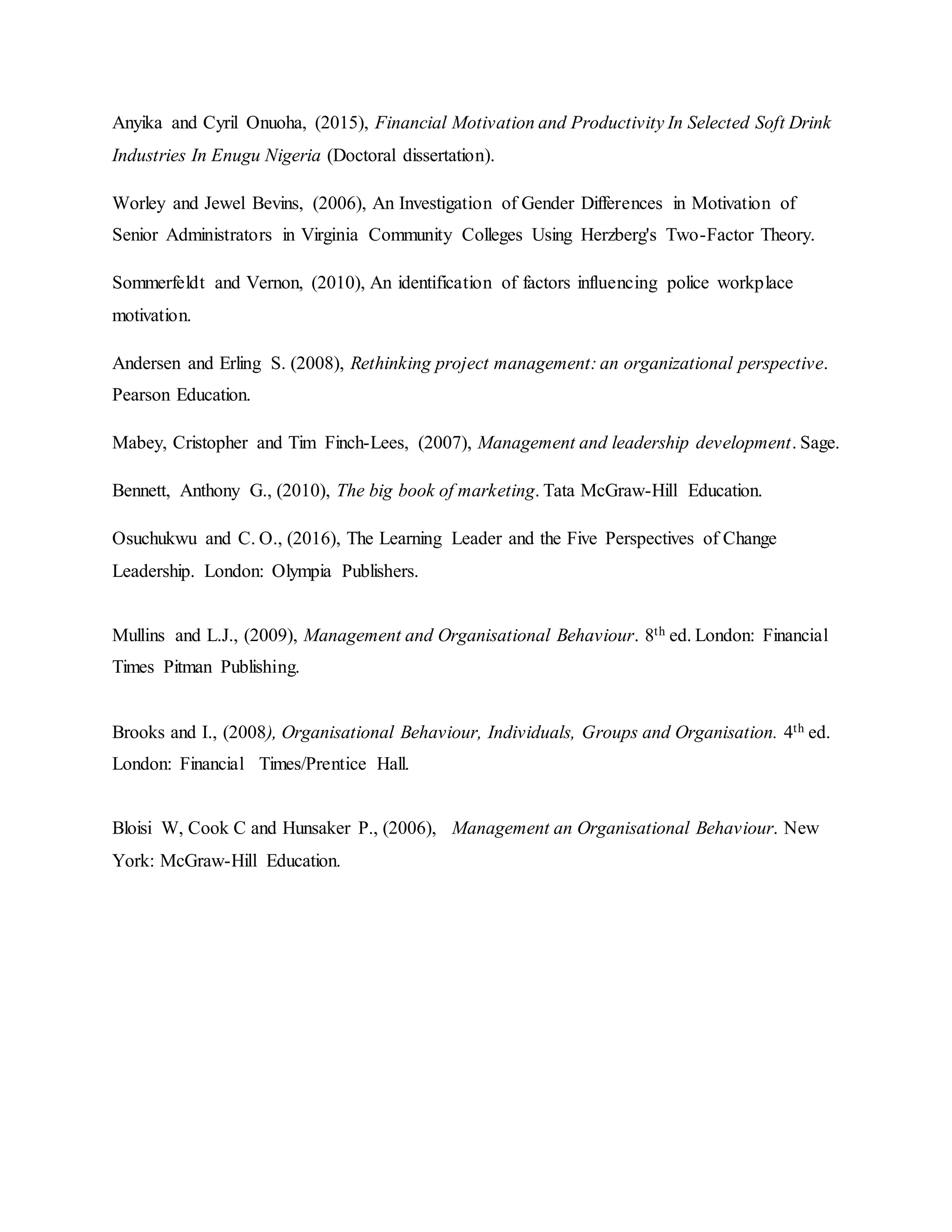 Anyika and Cyril Onuoha, (2015), Financial Motivation and Productivity In Selected Soft Drink
Industries In Enugu Nigeria (Doctoral dissertation).
Worley and Jewel Bevins, (2006), An Investigation of Gender Differences in Motivation of
Senior Administrators in Virginia Community Colleges Using Herzberg's Two-Factor Theory.
Sommerfeldt and Vernon, (2010), An identification of factors influencing police workplace
motivation.
Andersen and Erling S. (2008), Rethinking project management: an organizational perspective.
Pearson Education.
Mabey, Cristopher and Tim Finch-Lees, (2007), Management and leadership development. Sage.
Bennett, Anthony G., (2010), The big book of marketing. Tata McGraw-Hill Education.
Osuchukwu and C. O., (2016), The Learning Leader and the Five Perspectives of Change
Leadership. London: Olympia Publishers.
Mullins and L.J., (2009), Management and Organisational Behaviour. 8th ed. London: Financial
Times Pitman Publishing.
Brooks and I., (2008), Organisational Behaviour, Individuals, Groups and Organisation. 4th ed.
London: Financial Times/Prentice Hall.
Bloisi W, Cook C and Hunsaker P., (2006), Management an Organisational Behaviour. New
York: McGraw-Hill Education.
 