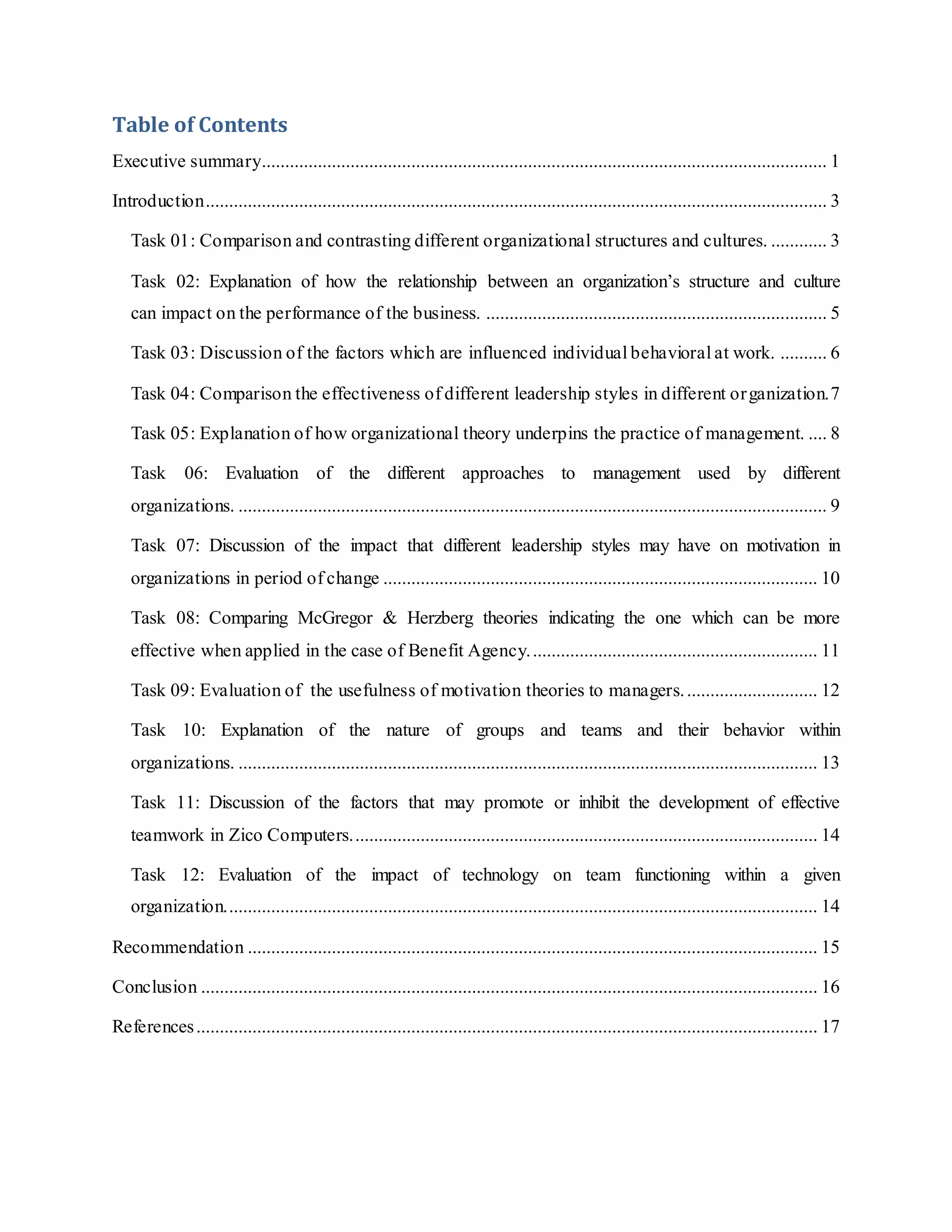 Table of Contents
Executive summary......................................................................................................................... 1
Introduction..................................................................................................................................... 3
Task 01: Comparison and contrasting different organizational structures and cultures. ............ 3
Task 02: Explanation of how the relationship between an organization’s structure and culture
can impact on the performance of the business. ......................................................................... 5
Task 03: Discussion of the factors which are influenced individual behavioral at work. .......... 6
Task 04: Comparison the effectiveness of different leadership styles in different organization.7
Task 05: Explanation of how organizational theory underpins the practice of management. .... 8
Task 06: Evaluation of the different approaches to management used by different
organizations. .............................................................................................................................. 9
Task 07: Discussion of the impact that different leadership styles may have on motivation in
organizations in period of change ............................................................................................. 10
Task 08: Comparing McGregor & Herzberg theories indicating the one which can be more
effective when applied in the case of Benefit Agency.............................................................. 11
Task 09: Evaluation of the usefulness of motivation theories to managers............................. 12
Task 10: Explanation of the nature of groups and teams and their behavior within
organizations. ............................................................................................................................ 13
Task 11: Discussion of the factors that may promote or inhibit the development of effective
teamwork in Zico Computers.................................................................................................... 14
Task 12: Evaluation of the impact of technology on team functioning within a given
organization............................................................................................................................... 14
Recommendation .......................................................................................................................... 15
Conclusion .................................................................................................................................... 16
References..................................................................................................................................... 17
 