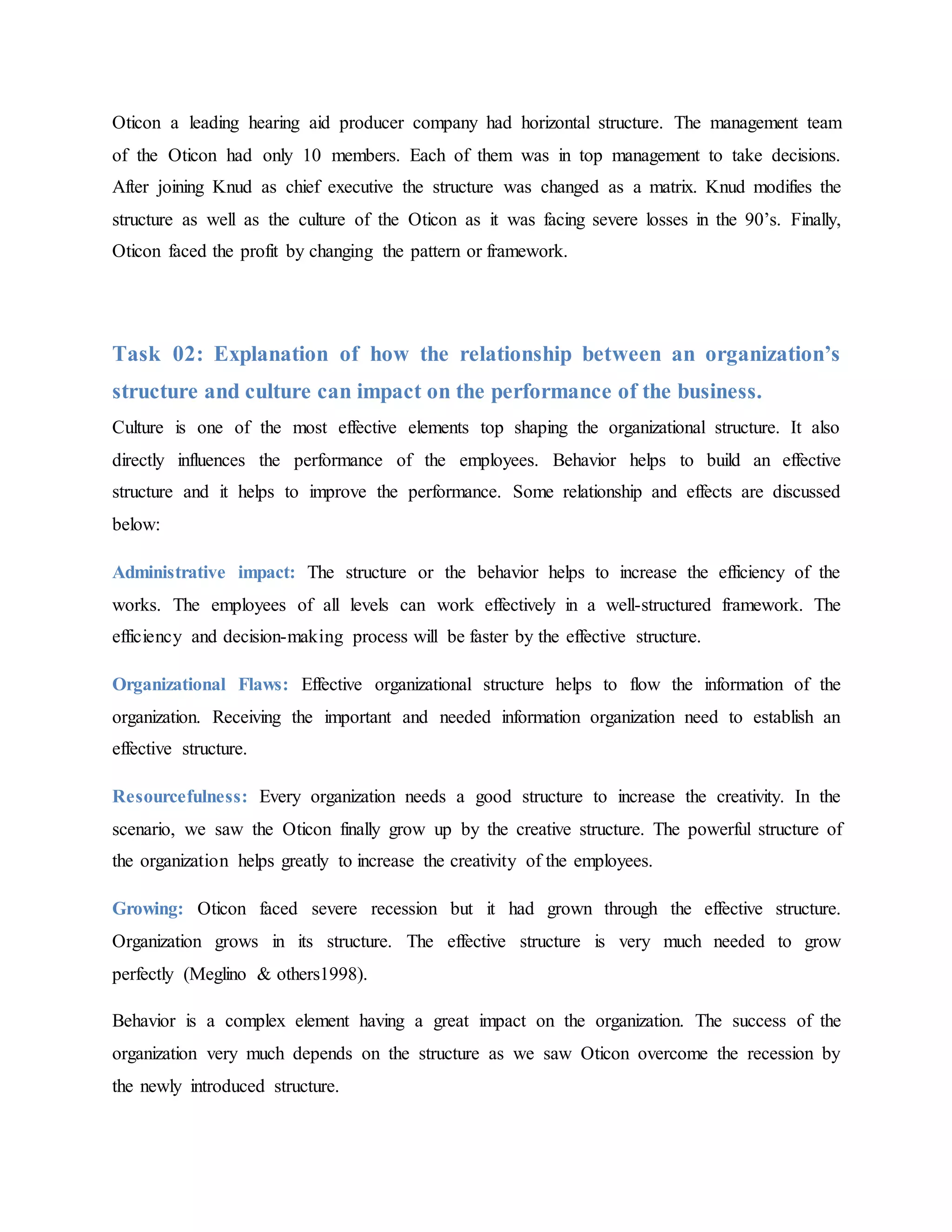 Oticon a leading hearing aid producer company had horizontal structure. The management team
of the Oticon had only 10 members. Each of them was in top management to take decisions.
After joining Knud as chief executive the structure was changed as a matrix. Knud modifies the
structure as well as the culture of the Oticon as it was facing severe losses in the 90’s. Finally,
Oticon faced the profit by changing the pattern or framework.
Task 02: Explanation of how the relationship between an organization’s
structure and culture can impact on the performance of the business.
Culture is one of the most effective elements top shaping the organizational structure. It also
directly influences the performance of the employees. Behavior helps to build an effective
structure and it helps to improve the performance. Some relationship and effects are discussed
below:
Administrative impact: The structure or the behavior helps to increase the efficiency of the
works. The employees of all levels can work effectively in a well-structured framework. The
efficiency and decision-making process will be faster by the effective structure.
Organizational Flaws: Effective organizational structure helps to flow the information of the
organization. Receiving the important and needed information organization need to establish an
effective structure.
Resourcefulness: Every organization needs a good structure to increase the creativity. In the
scenario, we saw the Oticon finally grow up by the creative structure. The powerful structure of
the organization helps greatly to increase the creativity of the employees.
Growing: Oticon faced severe recession but it had grown through the effective structure.
Organization grows in its structure. The effective structure is very much needed to grow
perfectly (Meglino & others1998).
Behavior is a complex element having a great impact on the organization. The success of the
organization very much depends on the structure as we saw Oticon overcome the recession by
the newly introduced structure.
 