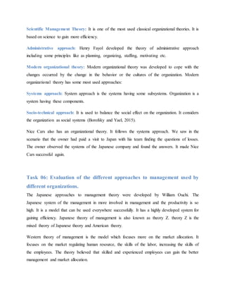 Scientific Management Theory: It is one of the most used classical organizational theories. It is
based on science to gain more efficiency.
Administrative approach: Henry Fayol developed the theory of administrative approach
including some principles like as planning, organizing, staffing, motivating etc.
Modern organizational theory: Modern organizational theory was developed to cope with the
changes occurred by the change in the behavior or the cultures of the organization. Modern
organizational theory has some most used approaches:
Systems approach: System approach is the systems having some subsystems. Organization is a
system having these components.
Socio-technical approach: It is used to balance the social effect on the organization. It considers
the organization as social systems (Borofsky and Yael, 2015).
Nice Cars also has an organizational theory. It follows the systems approach. We saw in the
scenario that the owner had paid a visit to Japan with his team finding the questions of losses.
The owner observed the systems of the Japanese company and found the answers. It made Nice
Cars successful again.
Task 06: Evaluation of the different approaches to management used by
different organizations.
The Japanese approaches to management theory were developed by William Ouchi. The
Japanese system of the management in more involved in management and the productivity is so
high. It is a model that can be used everywhere successfully. It has a highly developed system for
gaining efficiency. Japanese theory of management is also known as theory Z. theory Z is the
mixed theory of Japanese theory and American theory.
Western theory of management is the model which focuses more on the market allocation. It
focuses on the market regulating human resource, the skills of the labor, increasing the skills of
the employees. The theory believed that skilled and experienced employees can gain the better
management and market allocation.
 