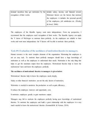 demand incentives they get motivation by the
recognition of their works.
include salary, income, and financial reward.
Motivator factors are the factors that motivate
the employees. it includes the personal growth
of the employees, job satisfaction etc. (Worley
& Jewel, 2006).
The employees of the Benefits Agency want more independence. From my perspective, I
recommend that the employees need recognition of their works. The Benefits Agency can apply
the Y factor of McGregor to motivate them perfectly. As the employees are reliable to their
works and want more independence the Y factors will be able to motivate them perfectly.
Task 09: Evaluation of the usefulness of motivation theories to managers.
Human resource is the most complex elements of the organization. Motivating the employees is
not an easy task. To motivate them perfectly managers should have a huge knowledge of
motivation as well as the employees to understand their needs. Motivation is the only thing that
helps to get the maximum output from the employees. Motivational theories help to know the
motivational facts and know the employees perfectly.
The usefulness of motivational theories to managers is given below:
Motivational theories help to know the employees needs deeply,
Salary or other financial motivators are not the only factors of motivation,
Motivation is needed to maximize the production as well as gain efficiency,
It reduces the employees turnover and opportunity cost,
It motivates employees greatly to gain maximum output.
Managers may fail to motivate the employees perfectly having poor knowledge of motivational
theories. To motivate the employees and build a great relationship with the employees it is very
much needed to know the motivational theories (Sommerfeldt & Vernon, 2010).
 