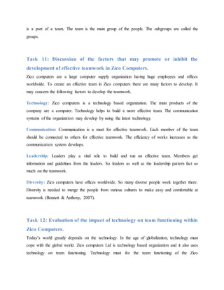 is a part of a team. The team is the main group of the people. The subgroups are called the
groups.
Task 11: Discussion of the factors that may promote or inhibit the
development of effective teamwork in Zico Computers.
Zico computers are a large computer supply organization having huge employees and offices
worldwide. To create an effective team in Zico computers there are many factors to develop. It
may concern the following factors to develop the teamwork.
Technology: Zico computers is a technology based organization. The main products of the
company are a computer. Technology helps to build a more effective team. The communication
systems of the organization may develop by using the latest technology.
Communication: Communication is a must for effective teamwork. Each member of the team
should be connected to others for effective teamwork. The efficiency of works increases as the
communication system develops.
Leadership: Leaders play a vital role to build and run an effective team. Members get
information and guidelines from the leaders. So leaders as well as the leadership pattern fact so
much on the teamwork.
Diversity: Zico computers have offices worldwide. So many diverse people work together there.
Diversity is needed to merge the people from various cultures to make easy and comfortable at
teamwork (Bennett & Anthony, 2007).
Task 12: Evaluation of the impact of technology on team functioning within
Zico Computers.
Today’s world greatly depends on the technology. In the age of globalization, technology must
cope with the global world. Zico computers Ltd is technology based organization and it also uses
technology on team functioning. Technology must for the team functioning of the Zico
 