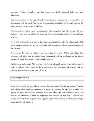 computers. Various technology and their impacts are briefly discussed below on team
functioning:
Telecommunication: In the age of modern communication everyone has a mobile phone to
communicate with the world. We can use to communicate immediately to the employees and the
clients through mobile phones or telephone.
Communication: without good communication, Zico computers may fail to gain the new
customers or the previous clients. So it can use better communication systems to gain efficiency
in works.
Workstation: Computer is a must in the modern communication world. The offices need a high
speed modern computer to save the information and communicate with the internal members of
the company.
Networking: To make an effective team networking is a must. Without networking, Zico
computers will fail to build an effective team. Communicate with the employees and the internal
members it should have a developed networking systems.
Besides these technologies Zico computers need more advanced and the latest technologies to
build an effective team. Using the latest technologies Zico computers will able to build an
effective team to gain the goals more efficiently.
Recommendation
In the above report, we saw different cases on the organizational behavior and cultures. Behavior
and cultures affect greatly the organization to create the structure that may help to make easy
gaining the goals. Besides these managers should have more knowledge of culture, behavior as
well as the motivation to make the employees more effective at their works. Behavior and
cultures are the fact that helps to create a perfect organizational structure and that structure helps
employees to work effectively.
 