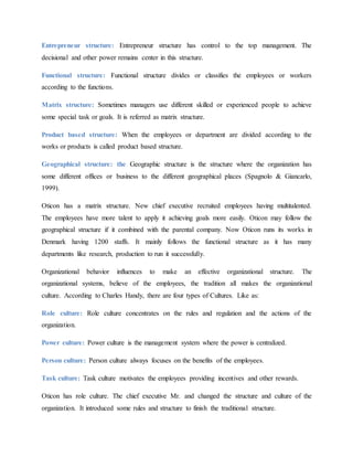 Entrepreneur structure: Entrepreneur structure has control to the top management. The
decisional and other power remains center in this structure.
Functional structure: Functional structure divides or classifies the employees or workers
according to the functions.
Matrix structure: Sometimes managers use different skilled or experienced people to achieve
some special task or goals. It is referred as matrix structure.
Product based structure: When the employees or department are divided according to the
works or products is called product based structure.
Geographical structure: the Geographic structure is the structure where the organization has
some different offices or business to the different geographical places (Spagnolo & Giancarlo,
1999).
Oticon has a matrix structure. New chief executive recruited employees having multitalented.
The employees have more talent to apply it achieving goals more easily. Oticon may follow the
geographical structure if it combined with the parental company. Now Oticon runs its works in
Denmark having 1200 staffs. It mainly follows the functional structure as it has many
departments like research, production to run it successfully.
Organizational behavior influences to make an effective organizational structure. The
organizational systems, believe of the employees, the tradition all makes the organizational
culture. According to Charles Handy, there are four types of Cultures. Like as:
Role culture: Role culture concentrates on the rules and regulation and the actions of the
organization.
Power culture: Power culture is the management system where the power is centralized.
Person culture: Person culture always focuses on the benefits of the employees.
Task culture: Task culture motivates the employees providing incentives and other rewards.
Oticon has role culture. The chief executive Mr. and changed the structure and culture of the
organization. It introduced some rules and structure to finish the traditional structure.
 