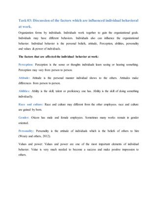 Task 03: Discussion of the factors which are influenced individual behavioral
at work.
Organization forms by individuals. Individuals work together to gain the organizational goals.
Individuals may have different behaviors. Individuals also can influence the organizational
behavior. Individual behavior is the personal beliefs, attitude, Perception, abilities, personality
and values & power of individuals.
The factors that are affected the individual behavior at work:
Perception: Perception is the sense or thoughts individuals learn seeing or hearing something.
Perception may vary from person to person.
Attitude: Attitude is the personal manner individual shows to the others. Attitudes make
differences from person to person.
Abilities: Ability is the skill, talent or proficiency one has. Ability is the skill of doing something
individually.
Race and culture: Race and culture may different from the other employees. race and culture
are gained by born.
Gender: Oticon has male and female employees. Sometimes many works remain in gender
oriented.
Personality: Personality is the attitude of individuals which is the beliefs of others to him
(Weary and others, 2012).
Values and power: Values and power are one of the most important elements of individual
behavior. Value is very much needed to become a success and make positive impression to
others.
 