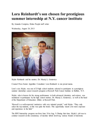 Lora Reinhardt’s son chosen for prestigious
summer internship at N.Y. cancer institute
By Amanda Compton, Dolan People staff writer
Wednesday, August 28, 2013
Skyler Reinhardt and his mentor, Dr. Maciej L. Goniewicz
Counsel Press Senior Appellate Consultant Lora Reinhardt is one proud mama.
Lora’s son, Skyler, was one of 25 high school students selected to participate in a prestigious
summer internship cancer research program at Roswell Park Cancer Institute in Buffalo, N.Y.
Skyler, who is known for his strong performance in both advanced chemistry and science, was
nominated to participate by his high school mentor, Dr. Maciej L. Goniewicz, as well as the head
of the Department of Education Affairs at Roswell Park.
“Roswell is a well-respected institution with very talented people,” said Skyler. “They only
select the top students, so this was quite the honor. This opportunity meant a lot more exposure
and experience in the field.”
The RPCI internship program ran from June 24 to Aug. 9. During that time, Skyler’s job was to
conduct research on the consistency of nicotine labels involving various brands of electronic
 