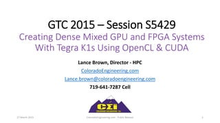 GTC 2015 – Session S5429
Creating Dense Mixed GPU and FPGA Systems
With Tegra K1s Using OpenCL & CUDA
Lance Brown, Director - HPC
ColoradoEngineering.com
Lance.brown@coloradoengineering.com
719-641-7287 Cell
27 March 2015 ColoradoEngineering.com - Public Release 1
 