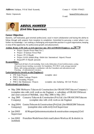 Address: Salehpur, P.O & Tehsil Kamonki, Contact # +92300- 9704421
District Gujranwala hameed364@yahoo.com
E-mail:
ABDUL HAMEED
(Civil Site Supervisor)
Career Objective:
Dynamic, self-motivated, goal-oriented professional, excel in team collaboration and having the ability to
follow through with projects from inception to completion. Committed to pursuing a career where I can
further my knowledge. I am seeking a challenging and responsible position in a giant organization, keeping
in view of the opportunity for professional growth and advancement.
Arabian Bemco .LTD work as civil supervisor may 2011 to15/08/2015/Employee no.28779
 Project: Qassim Power Plant Ext 2.
 Project: Al Qurryat Power Plant
 Project: PP-12 Riyadh
 Project: KAIA Jeddah (King Abdul-Aziz International Airport) Present
 Project:PP-10 Riyadh (present)
Responsibilities:
Supervised all kind of work including form work, fabrication of steel reinforcement, casting
of concrete layout marking excavation for foundation, PCC/RCC work,arrange material
Block, slab casting and project coordination with the Consultant and subcontractor and
Checking of subcontractor’s invoices.
Latestprojects:-(work as site Engineer)
 ZTE Solar Projects (complete sites)
 PMCL Shelter Leakage Projects
 PMCL Grounding Projects.
 PMCL Site Maintenance Projects (complete sites Including All Civil Works)
Professionalexperience:-
 May 2006 Mobiserve Telecom & Construction (An ORASCOMTelecom Company )
(complete sites with civil) work as site Engineer, a subsidiary of ORASCOMinvest
and sister concernof Mobilink, since May 2006 to May 2011.
 Aug 2005 Conserve Telecom & Construction (Pvt) Ltd. (An ORASCOMTelecom
Company) (complete sites with civil) work as site Engineer
 Aug2004 ContraTelecom & Construction (Pvt)Ltd. (An ORASCOM Telecom
Company) (complete sites with civil) Civil Supervisor
 Jan 2003 Al Muqeet(telecommunication & construction company)Civil
Supervisor
 Jan 2002 Franchise Modeltown link road Lahore Work as AC & electric in
mobilink
 