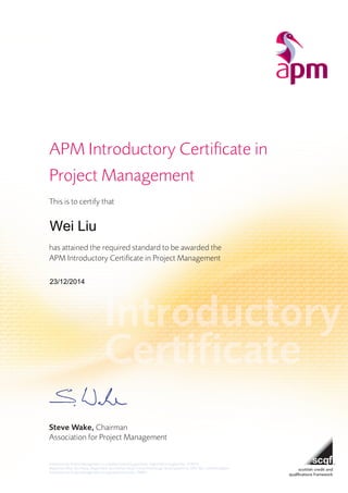 APM Introductory Certificate in
Project Management
This is to certify that
has attained the required standard to be awarded the
APM Introductory Certificate in Project Management
Steve Wake, Chairman
Association for Project Management
Association for Project Management is a company limited by guarantee. Registered in England No: 1218334
Registered office: Ibis House, Regent Park, Summerleys Road, Princes Risborough, Buckinghamshire, HP27 9LE, United Kingdom
Association for Project Management is a registered charity No: 290927
Wei Liu
23/12/2014
 