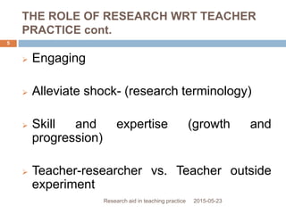 THE ROLE OF RESEARCH WRT TEACHER
PRACTICE cont.
2015-05-23Research aid in teaching practice
5
 Engaging
 Alleviate shock- (research terminology)
 Skill and expertise (growth and
progression)
 Teacher-researcher vs. Teacher outside
experiment
 