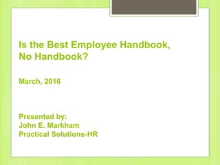 Is the Best Employee Handbook,
No Handbook?
March, 2016
Presented by:
John E. Markham
Practical Solutions-HR
 