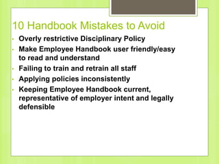 10 Handbook Mistakes to Avoid
• Overly restrictive Disciplinary Policy
• Make Employee Handbook user friendly/easy
to read and understand
• Failing to train and retrain all staff
• Applying policies inconsistently
• Keeping Employee Handbook current,
representative of employer intent and legally
defensible
 