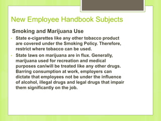 New Employee Handbook Subjects
Smoking and Marijuana Use
• State e-cigarettes like any other tobacco product
are covered under the Smoking Policy. Therefore,
restrict where tobacco can be used.
• State laws on marijuana are in flux. Generally,
marijuana used for recreation and medical
purposes can/will be treated like any other drugs.
Barring consumption at work, employers can
dictate that employees not be under the influence
of alcohol, illegal drugs and legal drugs that impair
them significantly on the job.
 