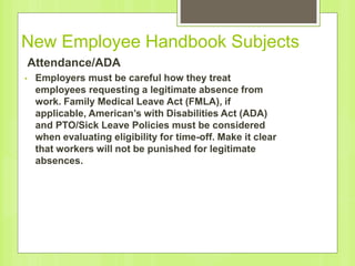 New Employee Handbook Subjects
Attendance/ADA
• Employers must be careful how they treat
employees requesting a legitimate absence from
work. Family Medical Leave Act (FMLA), if
applicable, American’s with Disabilities Act (ADA)
and PTO/Sick Leave Policies must be considered
when evaluating eligibility for time-off. Make it clear
that workers will not be punished for legitimate
absences.
 
