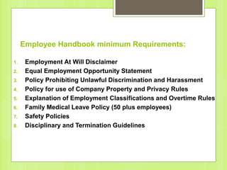 Employee Handbook minimum Requirements:
1. Employment At Will Disclaimer
2. Equal Employment Opportunity Statement
3. Policy Prohibiting Unlawful Discrimination and Harassment
4. Policy for use of Company Property and Privacy Rules
5. Explanation of Employment Classifications and Overtime Rules
6. Family Medical Leave Policy (50 plus employees)
7. Safety Policies
8. Disciplinary and Termination Guidelines
 